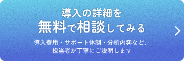導入の詳細を無料で相談してみる 導入費用・サポート体制・分析内容など、担当者が丁寧にご説明します