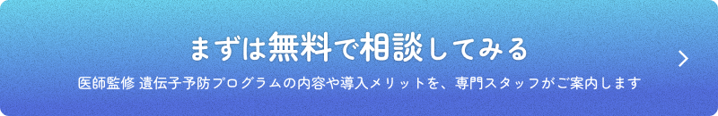 まずは無料で相談してみる 医師監修 遺伝子予防プログラムの内容や導入メリットを、専門スタッフがご案内します